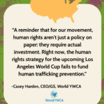 “A reminder that for our movement, human rights aren't just a policy on paper: they require actual investment. Right now, the human rights strategy for the upcoming Los Angeles World Cup fails to fund human trafficking prevention.” - Casey Harden, CEO/GS, World YWCA.