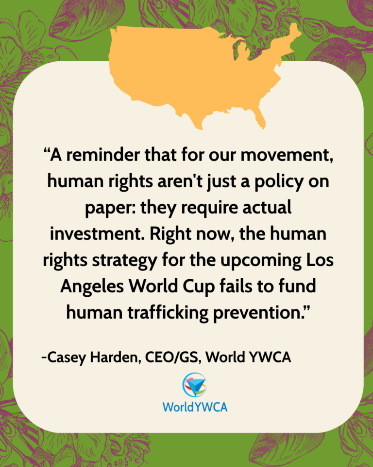 “A reminder that for our movement, human rights aren't just a policy on paper: they require actual investment. Right now, the human rights strategy for the upcoming Los Angeles World Cup fails to fund human trafficking prevention.” - Casey Harden, CEO/GS, World YWCA.